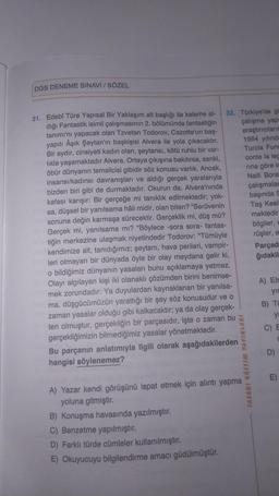 DGS DENEME SINAVI / SÖZEL
32. Türkiye'de gü
çalışma yapı
araştırıcıların
1964 yılında
Turcia Func
conte la lec
rına göre in
Naili Borat
çalışmalar
başında S
Taş Kesil
mektedir
bilgiler, E
rüşler, e
31. Edebî Türe Yapısal Bir Yaklaşım alt başlığı ile kaleme al-
dığı Fantastik isimli çalışmasının 2. bölümünde fantastiğin
tanımı'nı yapacak olan Tzvetan Todorov, Cazotte'un baş-
yapıtı Âşık Şeytan'ın başkişisi Alvera ile yola çıkacaktır.
Bir aydır, cinsiyeti kadın olan, şeytansı, kötü ruhlu bir var-
lıkla yaşamaktadır Alvera. Ortaya çıkışına bakılırsa, sanki,
öbür dünyanın temsilcisi gibidir söz konusu varlık. Ancak,
insansı/kadınsı davranışları ve aldığı gerçek yaralarıyla
bizden biri gibi de durmaktadır. Okurun da, Alvera'nında
kafası karışır: Bir gerçeğe mi tanıklık edilmektedir; yok-
sa, düşsel bir yanılsama hâli midir, olan biten? "Serüvenin
sonuna değin karmaşa sürecektir. Gerçeklik mi, düş mü?
Gerçek mi, yanılsama mı? "Böylece -sora sora- fantas-
tiğin merkezine ulaşmak niyetindedir Todorov: "Tümüyle
kendimize ait, tanıdığımız; şeytanı, hava perileri, vampir-
leri olmayan bir dünyada öyle bir olay meydana gelir ki,
o bildiğimiz dünyanın yasaları bunu açıklamaya yetmez.
Olayı algılayan kişi iki olanaklı çözümden birini benimse-
mek zorundadır: Ya duyulardan kaynaklanan bir yanılsa-
ma, düşgücümüzün yarattığı bir şey söz konusudur ve o
zaman yasalar olduğu gibi kalkacaktır; ya da olay gerçek-
ten olmuştur, gerçekliğin bir parçasıdır, işte o zaman bu
gerçekliğimizin bilmediğimiz yasalar yönetmektedir.
Bu parçanın anlatımıyla ilgili olarak aşağıdakilerden
hangisi söylenemez?
TASARI EĞİTİM YAYINLARI
B) Konuşma havasında yazılmıştır.
C) Benzetme yapılmıştır.
D) Farklı türde cümleler kullanılmıştır.
E) Okuyucuyu bilgilendirme amacı güdülmüştür.
A) Yazar kendi görüşünü ispat etmek için alıntı yapma
yoluna gitmiştir.
Parçad
ğıdakil
A) Efs
yır
B) TU
ya
C) E
C
m