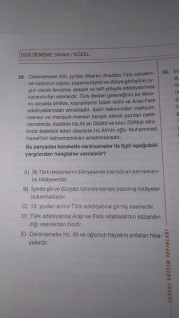 DGS DENEME SINAVI / SÖZEL
29. Cenknameler XIII. yy'dan itibaren Anadolu Türk sahasın-
da toplumun yapısı, yaşama biçimi ve dünya görüşüne uy-
gun olarak tercüme, adepte ve telif yoluyla edebiyatımıza
kazandırılan eserlerdir. Türk destan geleneğinin bir deva-
mi olmakla birlikte, kaynaklarını İslam tarihi ve Arap-Fars
edebiyatlarından almaktadır. Şekil bakımından manzum,
mensur ve menzum-mensur karışık olarak yazılan cenk-
namelerde, özellikle Hz.Ali atı Düldül ve kılıcı Zülfikar etra-
fında teşekkül eden olaylarla Hz.Ali'nin oğlu Muhammed
Hanefi'nin kahramanlıkları anlatılmaktadır.
Bu parçadan hareketle cenknameler ile ilgili aşağıdaki
yargılardan hangisine varılabilir?
A) İlk Türk destanlarını bünyesinde barındıran kahraman-
lık hikâyeleridir.
B) İçinde şiir ve düzyazı türünde karışık yazılmış hikâyeler
bulunmaktadır.
30. Ins
du
m
rin
C) 13. yy.dan sonra Türk edebiyatına girmiş eserlerdir.
D) Türk edebiyatına Arap ve Fars edebiyatının kazandır-
dığı eserlerden biridir.
E) Cenknameler Hz. Ali ve oğlunun hayatını anlatan hika-
yelerdir.
TASARI EĞİTİM YAYINLARI
g
Z
g
r