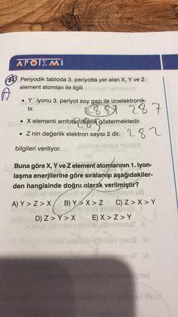 APOIEMI
24 Periyodik tabloda 3. periyotta yer alan X, Y ve Z
element atomları ile ilgili
A
• Yiyonu 3. periyot soy gazı ile izoelektronik-
tir.
887 287
• X elementi amfoter özellik göstermektedir.
. Z nin değerlik elektron sayısı 2 dir.
bilgileri veriliyor.
B) Y
D) Z> Y > X
Buna göre X, Y ve Z element atomlarının 1. iyon-
laşma enerjilerine göre sıralanışı aşağıdakiler-
den hangisinde doğru olarak verilmiştir?
lipli alse
motoroligal ull
A) Y>Z> X
282
NODE
X>Z
C) Z>X > Y
Al sindamis
E) X >Z>Y
birt sbnimemsT 11
Snipen3 ill
homemsT VI
Sy
(As