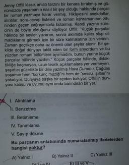 Jenny Offill klasik anlatı tarzını bir kenara bırakmış ve gü-
nümüzde yaşamanın nasıl bir şey olduğu hakkında parçalı
bir roman yazmaya karar vermiş. Hikâyesini anekdotlar,
alıntılar, soru-cevap listeleri ve roman kahramanının zih-
ninden geçen çağrışımlarla kotarmış. Kendi yazma süre-
cinin de böyle olduğunu söylüyor Offill: "Küçük parçalar
hâlinde bir şeyler yazarım, sonra aklımda kalıcı olup ol
madıklarını görmek için bir süre kalmalarına izin veririm.
Zaman geçtikçe daha az önemli olan şeyler elenir. Bir şe-
kilde doğal dünyayı taklit eden bir form arıyordum ve bu
yüzden romanı bölümlere ayırmadım, bunun yerine küçük
parçalar hâlinde yazdım." Küçük parçalar hâlinde, didak-
tikliğe kaçmayan, uzun teorik açıklamalara yer vermeyen,
şaşırtıcı güzellikte bir dille yazılmış Hava Durumu. Çağdaş
yaşamın hem "korkunç müziği"ni hem de "sessiz ışıltısı"nı
yakalıyor. Dünyaya başka bir açıdan bakıyor; Offill'in dün-
yası kaosu ve uyumu aynı anda barındıran bir yer.
3 1. Alıntılama
11. Benzetme
III. Betimleme
IV. Tanımlama
V. Sayıp dökme
Bu parçanın anlatımında numaralanmış ifadelerden
hangisi yoktur?
A) Yalnız I
Dve ly
B) Yalnız II
E) III ve V
C) Yalnız III