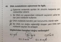 201
leipner nabreliglid bisbipses iligii eli olenül XX
40. DNA molekülünün eşlenmesi ile ilgili;
LEşlenme sırasında ayrılan iki zincirin karşısına yeni
nükleotitler eklenir.
ud lood
II. Bir DNA nın yapısındaki nükleotit sayısının yarısı ka-
dar yeni nükleotit kullanılır.
VII. DNA molekülü kendini yarı korunumlu olarak eşler.
N.
Bir DNA nin doğru eşlendiği oluşan yeni DNA ların
nükleotit sayıları ile anlaşılır.
bilgilerinden hangileri doğru verilmiştir?
A) I ve il
B) I ve III
D) I, II ve III
notaroun
C) I ve IV
E) I, III ve