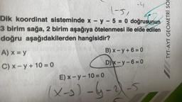 -4
1-51
Dik koordinat sisteminde x - y - 5 = 0 doğrusunun
3 birim sağa, 2 birim aşağıya ötelenmesi ile elde edilen
doğru aşağıdakilerden hangisidir?
A) x = y
C) x-y + 10 = 0
B)x-y+6=0
D)x-y-6=0
E)x-y-10=0
(x-3)-6-21-5
TYT-AYT GEOMETRİ SOR
111