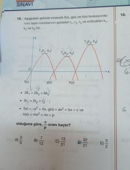 DEG
SINAVI
16. Aşağıdaki şekilde sırasıyla f(x), g(x) ve h(x) fonksiyonla-
rının tepe noktalarının apsisleri r₁, 12, 13 ve ordinatları k₁,
ką ve ką 'tür.
●
A)
●
O
f(x)
5/9
Ty (ry, kq)
olduğuna göre,
3k₁ = 2k3 = 6k₂
5r₁ = 2r₂ = r₂0 (
B)
g(x)
• f(x) = -x² + 4x, g(x) = ax² + bx + c ve
h(x) = mx² + nx+p
7
13
C
T₂(r₂, K₂)
C)
h(x)
oranı kaçtır?
13
21
D)
E
T3(r3, K3)
32
21
E)
18.
ax
4
a