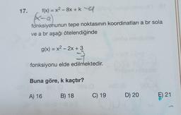 17.
f(x) = x² - 8x + kala
(xx-a)
fonksiyonunun tepe noktasının koordinatları a br sola
ve a br aşağı ötelendiğinde
g(x) = x² - 2x + 3
2-33
fonksiyonu elde edilmektedir.
Buna göre, k kaçtır?
881 (0
A) 16
B) 18
08S (O
C) 19
D) 20
lo
E) 21