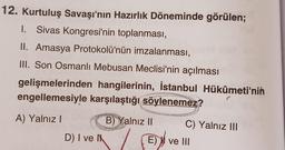 12. Kurtuluş Savaşı'nın Hazırlık Döneminde görülen;
Sivas Kongresi'nin toplanması,
II. Amasya Protokolü'nün imzalanması,
III. Son Osmanlı Mebusan Meclisi'nin açılması
gelişmelerinden
engellemesiyle karşılaştığı söylenemez?
A) Yalnız I
hangilerinin, İstanbul Hükûmeti'nin
38
D) I ve I
STU
B) Yalnız II
Liminally
C) Yalnız III
E) ve III