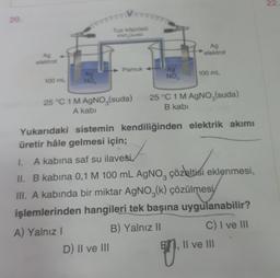 20.
Ag
elektrot
100 mL
Ag
NO,
ooooooo
Tuz köprüsü
KNO,(suda)
25 °C 1 M AgNO (suda)
A kabi
Pamuk +
D) II ve III
Ag
NO,
Ag
elektrot
100 mL
25 °C 1 M AgNO,(suda)
B kabi
Yukarıdaki sistemin kendiliğinden elektrik akımı
üretir hâle gelmesi için;
1. A kabina saf su ilavesi,
II. B kabina 0,1 M 100 mL AgNO, çözeltisi eklenmesi,
III. A kabında bir miktar AgNO3(k) çözülmesi
işlemlerinden hangileri tek başına uygulanabilir?
A) Yalnız I
B) Yalnız II
C) I ve III
V
Il ve III
22.