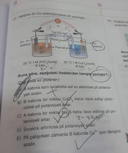 B
24. Aşağıda Zn-Cu elektrokimyasal pili verilmiştir.
Zn
elektrot
wwwwwx
CI
Zn²+
V
NO 3
e
www
Tuz köprüsü
e
KNO3(suda)
Pamuk
25 °C 1 M ZnCl(suda)
A kabi
'"(!
Cua
B
Cu
elektrot
26. Aşağıda ba
çarpımları
25 °C 1 M CuCl(suda)
B kabi
cute 201
Buna göre, aşağıdaki ifadelerden hangisi yanlıştır?)
(Zos suda az çözünür.)
Akabina aynı sıcaklıkta saf su eklenirse pil potansi-
yeli azalır.
B) B kabına bir miktar Cuel, katısı ilave edilip çözü-
nürse pil potansiyeli antar.
C) A kabına bir miktar Na S katısı ilave edilirse pil po-
tansiyeli artar.
2₁ Anore
D) Sıcaklık artırılırsa pil potansiyeli azalır.
E) Pil çalışırken zamanla B kabında Cu²+ iyon derişimi
azalır.
1.
Buna
nürl
lerc
A)