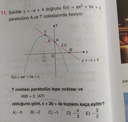 = -x + 4 doğrusu f(x) = ax² + bx + c
-x + 4 doğrusu f(x)
11. Şekilde y =
parabolünü A ve T noktalarında kesiyor.
f(x) = ax² + bx + C
T
S
24
AY
O
A
2X
B
T noktası parabolün tepe noktası ve
IABI= 2. IATI
olduğuna göre, c + 2b + 4a toplamı kaça eşittir?
3
A) -3
B)-2 C) -1
2
D) -
y = -x + 4
4
3
E)
-
S
pa