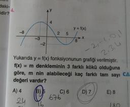 daki-
idir?
-8
A) 4
-3
24
-2
4
Ⓡ
16
2 5
Yukarıda y = f(x) fonksiyonunun grafiği verilmiştir.
f(x) = m denkleminin 3 farklı kökü olduğuna
göre, m nin alabileceği kaç farklı tam sayı CA
değeri vardır?
C) 6
y = f(x)
676
8
2₁-1,0₁1
2,3,4
D) 7
E) 8
180