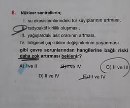 8. Nükleer santrallerin;
I. su ekosistemlerindeki tür kayıplarının artması,
Dradyoaktif kirlilik oluşması,
III. yağışlardaki asit oranının artması,
IV. bölgesel çaplı iklim değişimlerinin yaşanması
gibi çevre sorunlarından hangilerine bağlı riski
daha çok artırması beklenir?
A) I ve II
D) II ve IV
e
ByIve IV
E) III ve IV
C) II ve III