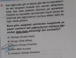 5. Asit yağmurları göl ve akarsu gibi tatlı sur kaynakların-
da asit dengesini bozarak tüm canlıları etkilemekte,
hatta bazı canlı türlerinin ölümüne yol açmaktadır.
Özellikle su kaynakları çevresindeki büyük sanayi şe-
hirlerinde asit yağmurlarının olumsuz etkileri daha be-
lirgin olarak gözlenir.
Buna göre, aşağıdaki nehirlerden hangisinde ya-
şayan canlıların asit yağmurlarının olumsuz etki-
sinden daha fazla etkilendiği ileri sürülebilir?
A) Yenisey (Kuzey Asya)
B) Kongo (Orta Afrika)
CYukon (Kuzey Amerika)
D) Ren (Batı Avrupa)
E) Amazon (Güney Amerika)