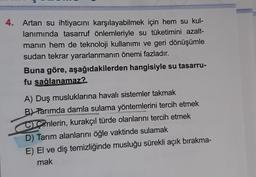 4. Artan su ihtiyacını karşılayabilmek için hem su kul-
lanımında tasarruf önlemleriyle su tüketimini azalt-
manın hem de teknoloji kullanımı ve geri dönüşümle
sudan tekrar yararlanmanın önemi fazladır.
Buna göre, aşağıdakilerden hangisiyle su tasarru-
fu sağlanamaz?
A) Duş musluklarına havalı sistemler takmak
B) Tarımda damla sulama yöntemlerini tercih etmek
C Cimlerin, kurakçıl türde olanlarını tercih etmek
D) Tarım alanlarını öğle vaktinde sulamak
E) El ve diş temizliğinde musluğu sürekli açık bırakma-
mak