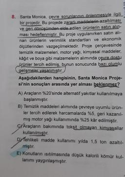 8. Santa Monica, çevre sorunlarının önlenmesiyle ilgili
bir projedir. Bu projede zararlı maddelerin azaltılması
ve geri dönüşümden elde edilen ürünlerin satın alın-
ması hedeflenmiştir. Bu proje uygulanırken satın alı-
nan ürünlerin verimlilik standartları ve ekonomik
ölçütlerinden vazgeçilmektedir. Proje çerçevesinde
temizlik malzemeleri, motor yağı, kimyasal maddeler,
kâğıt ve boya gibi malzemelerin alımında çevre dostu
ürünler tercih edilmiş, bunun sonucunda bazı olumlu
gelişmeler yaşanmıştır.
Aşağıdakilerden hangisinin, Santa Monica Proje-
si'nin sonuçları arasında yer alması beklenmez?
A) Araçların %20'sinde alternatif yakıtlar kullanılmaya
başlanmıştır.
B) Temizlik maddeleri alımında çevreye uyumlu ürün-
ler tercih edilerek harcamalarda %5, geri kazanıl-
mış motor yağı kullanımında %25 kâr edilmiştir.
C) Araçların bakımında toksit olmayan kimyasallar
kullanılmıştır.
DY Tehlikeli madde kullanımı yılda 1,5 ton azaltıl-
mıştır.
E) Konutların ısıtılmasında düşük kalorili kömür kul-
lanımı yaygınlaşmıştır.