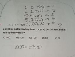 2 5 100
1 1 1000
10.10.10
5,20,10 →
1.100.10→
^^^^
IM HI
-
1000 = 23.53
6
1. x. y.z=1000
?
eşitliğini sağlayan kaç tane (x, y, z) pozitif tam sayı sı-
ralı üçlüsü vardır?
A) 160
B) 120
C) 100 D) 80 E) 60