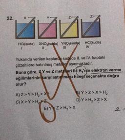 22.
inv
HCl(suda) XNO3(suda) YNO3(suda) HCl(suda)
||
111
IV
Yukarıda verilen kaplarda sadece II. ve IV. kaptaki
çözeltilere batırılmış metaller aşınmaktadır.
Buna göre, X,Y ve Z metalleri ile H₂'nin elektron verme
eğilimlerinin karşılaştırılması hangi seçenekte doğru
olur?
A) Z>Y> H₂>X
C) X>Y>H₂ Z
E) Y Z> H₂>X
B) Y>Z>X> H₂
D) Y> H₂>Z>X