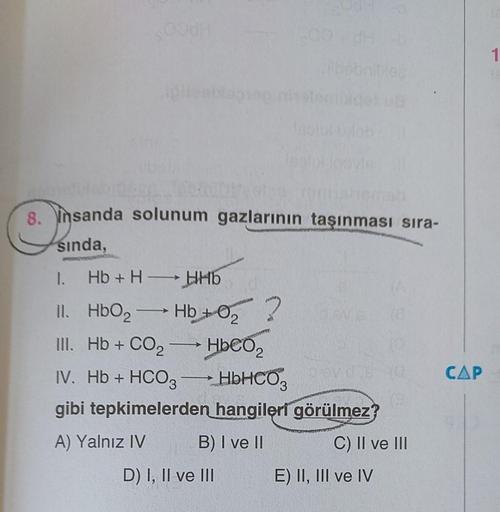 8. Insanda solunum gazlarının taşınması sıra-
sında,
1. Hb+H →→ HHb
II. HbO₂- -Hb+0₂ ?
III. Hb + CO2
* HDCO,
IV. Hb + HCO3 →→→ HbHCO3
gibi tepkimelerden hangileri görülmez?
A) Yalnız IV
B) I ve II
C) II ve III
—
D) I, II ve III
devds
E) II, III ve IV
CAP
1