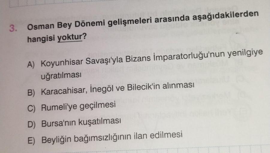 3. Osman Bey Dönemi gelişmeleri arasında aşağıdakilerden
hangisi yoktur?
A) Koyunhisar Savaşı'yla Bizans İmparatorluğu'nun yenilgiye
uğratılması
B) Karacahisar, İnegöl ve Bilecik'in alınması
C) Rumeli'ye geçilmesi
D) Bursa'nın kuşatılması
E) Beyliğin bağım