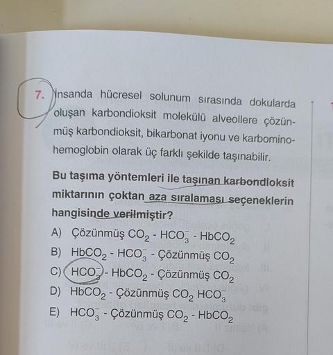 7. insanda hücresel solunum sırasında dokularda
oluşan karbondioksit molekülü alveollere çözün-
müş karbondioksit, bikarbonat iyonu ve karbomino-
hemoglobin olarak üç farklı şekilde taşınabilir.
Bu taşıma yöntemleri ile taşınan karbondioksit
miktarının çok