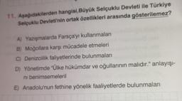 11. Aşağıdakilerden hangisi, Büyük Selçuklu Devleti ile Türkiye
Selçuklu Devleti'nin ortak özellikleri arasında gösterilemez?
A) Yazışmalarda Farsça'yı kullanmaları
B) Moğollara karşı mücadele etmeleri
C) Denizcilik faliyetlerinde bulunmaları
D) Yönetimde "Ülke hükümdar ve oğullarının malıdır." anlayışı-
ni benimsemeleril
E) Anadolu'nun fethine yönelik faaliyetlerde bulunmaları