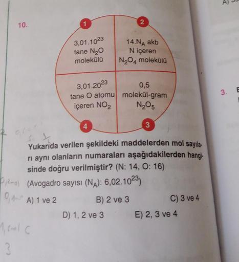 10.
3,01.1023
tane N₂O
molekülü
3,01.2023
tane O atomu
içeren NO₂
1, smalc
3
4
2
14.NA akb
N içeren
N₂O4 molekülü
0,5
molekül-gram
N₂O5
Yukarıda verilen şekildeki maddelerden mol sayıla-
ri aynı olanların numaraları aşağıdakilerden hangi-
sinde doğru veril