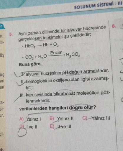 Z
n,
5. Aynı zaman diliminde bir alyuvar hücresinde
gerçekleşen tepkimeler şu şekildedir;
HbO₂ → Hb + O₂
Enzim
üş
üş
an
an
ca-
si-
Jr.
di-
●
• CO, + H,O
Buna göre,
SOLUNUM SİSTEMİ - III
H₂CO3
Talyuvar hücresinin pH değeri artmaktadır.
IL hemoglobinin oksij