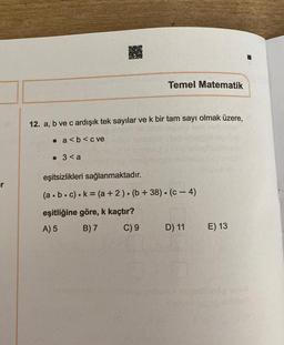 er
Temel Matematik
12. a, b ve c ardışık tek sayılar ve k bir tam sayı olmak üzere,
a<b<c ve
3<a
eşitsizlikleri sağlanmaktadır.
(a.b.c).k= (a + 2). (b + 38). (c-4)
eşitliğine göre, k kaçtır?
A) 5
B) 7
C) 9
D) 11
E) 13