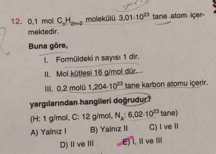 you
12. 0,1 mol C₂H₂n+2 molekülü 3,01-1023 tane atom içer-
mektedir.
Buna göre,
1. Formüldeki n sayısı 1 dir.
II. Mol kütlesi 16 g/mol dür.
III. 0,2 molü 1,204.1023 tane karbon atomu içerir.
yargılarından hangileri doğrudur?
(H: 1 g/mol, C: 12 g/mol, N: 6,