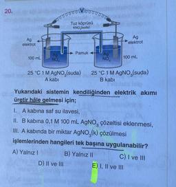 20.
Ag
elektrot
100 mL
00000001
Ag
NO.
Vooooooo
Tuz köprüsü
KNO3(suda)
Pamuk
D) II ve III
Ag
NO3
Ag
elektrot
100 mL
25 °C 1 M AgNO, (suda) 25 °C 1 M AgNO,(suda)
A kabi
B kabi
Yukarıdaki sistemin kendiliğinden elektrik akımı
üretir hâle gelmesi için;
I. A kabina saf su ilavesi,
II. B kabina 0,1 M 100 mL AgNO3 çözeltisi eklenmesi,
III. A kabında bir miktar AgNO3(k) çözülmesi
işlemlerinden hangileri tek başına uygulanabilir?
A) Yalnız I
B) Yalnız II
C) I ve III
E) I, II ve III