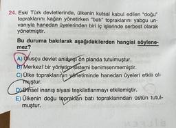 24. Eski Türk devletlerinde, ülkenin kutsal kabul edilen "doğu"
topraklarını kağan yönetirken "batı" topraklarını yabgu un-
vanıyla hanedan üyelerinden biri iç işlerinde serbest olarak
yönetmiştir.
Bu duruma bakılarak aşağıdakilerden hangisi söylene-
mez?
A) Ulusçu devlet anlayışı ön planda tutulmuştur.
B) Merkezî bir yönetim sistemi benimsenmemiştir.
C) Ülke topraklarının yönetiminde hanedan üyeleri etkili ol-
muştur.
D Dinsel inanış siyasi teşkilatlanmayı etkilemiştir.
E) Ülkenin doğu toprakları batı topraklarından üstün tutul-
permuştur.
CLASS