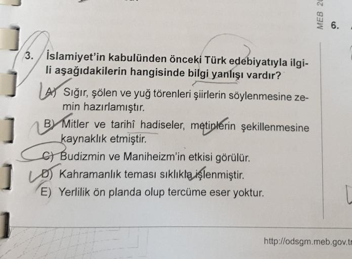 3. İslamiyet'in kabulünden önceki Türk edebiyatıyla ilgi-
li aşağıdakilerin hangisinde bilgi yanlışı vardır?
LA Sığır, şölen ve yuğ törenleri şiirlerin söylenmesine ze-
min hazırlamıştır.
BY Mitler ve tarihî hadiseler, metinlerin şekillenmesine
kaynaklık e