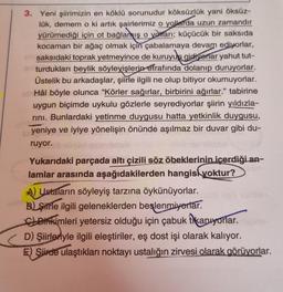 3. Yeni şiirimizin en köklü sorunudur köksüzlük yani öksüz-
lük, demem o ki artık şairlerimiz o yollarda uzun zamandır
yürümediği için ot bağlamış o yolları; küçücük bir saksıda
kocaman bir ağaç olmak için çabalamaya devam ediyorlar,
um saksıdaki toprak yetmeyince de kuruyup gidivorlar yahut tut-
oturdukları beylik söyleyişlerin etrafında dolanıp duruyorlar.
Üstelik bu arkadaşlar, şiirle ilgili ne olup bitiyor okumuyorlar.
Hâl böyle olunca "Körler sağırlar, birbirini ağırlar." tabirine
uygun biçimde uykulu gözlerle seyrediyorlar şiirin yıldızla-
rını. Bunlardaki yetinme duygusu hatta yetkinlik duygusu,
yeniye ve iyiye yönelişin önünde aşılmaz bir duvar gibi du-
ruyor.
Yukarıdaki parçada altı çizili söz öbeklerinin içerdiği an-
lamlar arasında aşağıdakilerden hangisi yoktur?
A) Ustaların söyleyiş tarzına öykünüyorlar.
B) Sirle ilgili geleneklerden beslenmiyorlar.
Birikimleri yetersiz olduğu için çabuk tikanıyorlar.
D) Şiirleriyle ilgili eleştiriler, eş dost işi olarak kalıyor.
E) Siirde ulaştıkları noktayı ustalığın zirvesi olarak görüyorlar.