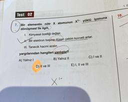 Test 02
7. Bir elementin nötr X atomunun X¹- yüklü iyonuna
dönüşmesi ile ilgili,
1. Kimyasal özelliği değişir.
H. Bir elektron başına düşen çekim kuvveti artar.
III. Tanecik hacmi azalır.
yargılarından hangileri yanlıştır?
A) Yalnız I
B) Yalnız II
D) II ve III
X'
E) I, II ve III
C) I ve II
10.
1. E