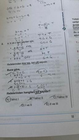 2.
16
4x4 = 4+4 = 8
16÷4+4
4+4×4÷4=8
4
4+41
b+c = T
TAT
G + T
T-G
a, b ve c tam sayıları için,
a.(b + c)
tek
●
●
-Doubn
b.(b-c)
TTG
a.b.c
Buna göre,
FT. 7) + G
✓1. ₂.b + c
tek
T+G=T
1x4
4+4=8
D) I ve Il
(1
T.
JU
Gift
ifadelerinden ikisi tek, biri çift sayıdır.
TTE T
T.C=C
31=3
d4T
by T
313
ICEG
a+b+c = G
t+D+G
Htc (a + b) = G
G.(0)
ifadelerinden hangileri tek sayıdır?
(A) Yalnız I
B) Yalnız II
ev
BILIM ANAHTARI YAYINLARI
C) Yalnız III
E) II ve III
Yukarı
veriler
ğındal
konula
Bu o
adım
18
1.A
2.
3
