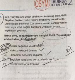 9.
DA
SORULAR
OSYM TAL
XIII. yüzyılda Ahi Evran tarafından kurulmuş olan Ahilik
Teşkilatı üretilen malın cinsini, fiyatını ve ne miktarda
üretileceğini belirlerdi. Zor durumda olan esnafa yardım
eder veya kredi sağlar, kurallara uymayan esnafı
teşkilattan çıkarırdı.
Buna göre, aşağıdakilerden hangisi Ahilik Teşkilatı'nın
etkilerinden biri değildir?
Ahlaki değerleri yaşatma
Haksız rekabeti önleme
C) Ekonomik denetimi sağlama
DY Suçluları yargılama ve cezalandırma
E) Tüketici haklarını koruma