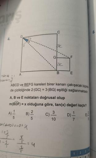 arts
4.
tena =1
tanbe
A
A) 1
5
B).
an Corb) = cotx
142
s
1-1/
2
min/com
ABCD ve BEFG kareleri birer kenarı çakışacak biçimin
de çizildiğinde 2-|GC| = 3.|BG| eşitliği sağlanmaktadır.
5
G
A, B ve E noktaları doğrusal olup
m(BDF) = x olduğuna göre, tan(x) değ