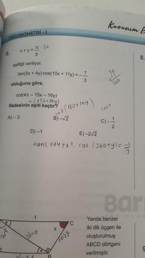 TRIGONOMETRI-1
x+y= π 36
5
eşitliği veriliyor.
tan(5x + 4y)-cos(10x + 11y) = __ 1
olduğuna göre,
3
6.
cot(415x-16y)
-(15x+16y)
ifadesinin eşiti kaçtır?
A)-3
1
sinx
B
180+164
co
B) -√2
/10
C
D) -1
E)-2√2
tan( 144+x). cos (360ty) === //
TOSX
Kazanım E
36
540