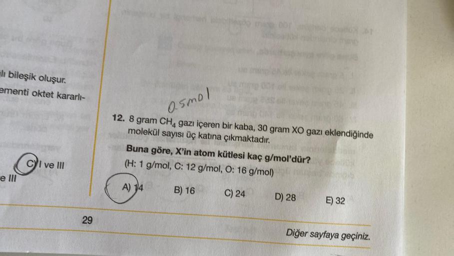 ili bileşik oluşur.
ementi oktet kararlı-
e III
CI ve Ill
29
05mol
12. 8 gram CH4 gazı içeren bir kaba, 30 gram XO gazı eklendiğinde
molekül sayısı üç katına çıkmaktadır.
Buna göre, X'in atom kütlesi kaç g/mol'dür?
(H: 1 g/mol, C: 12 g/mol, O: 16 g/mol)
A)