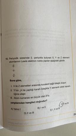 rovid sid nellbe latex abhil
insoo tige sonovienews)
ev upubiuguto n10 belead
.ý.
10. Periyodik sistemde 2. periyotta bulunan X, Y ve Z element
atomlarının Lewis elektron nokta yapıları aşağıdaki gibidir.
setmane oball
A) Yalnız I
OV
7.
Buna göre,
1. X ile Z elemetleri arasında kovalent bağlı bileşik oluşur.
II. Y'nin ₁H ile yaptığı kararlı bileşikte Y elementi oktet kararlı-
lığına ulaşır.
III. Atom numarası en büyük olan X'tir.
yargılarından hangileri doğrudur?
B) I ve II
D) II ve III
barnther
sinipeg eystyes heb
Co
E) I, II ve III
CI ve Ill
29