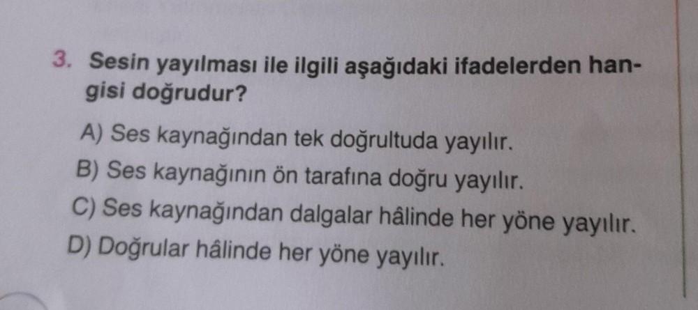 3. Sesin yayılması ile ilgili aşağıdaki ifadelerden han-
gisi doğrudur?
A) Ses kaynağından tek doğrultuda yayılır.
B) Ses kaynağının ön tarafına doğru yayılır.
C) Ses kaynağından dalgalar hâlinde her yöne yayılır.
D) Doğrular hâlinde her yöne yayılır.