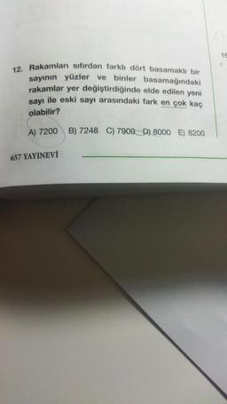 12. Rakamları sıfırdan farklı dört basamaklı bir
sayının yüzler ve binler basamağındaki
rakamlar yer değiştirdiğinde elde edilen yeni
sayı ile eski sayı arasındaki fark en çok kaç
olabilir?
A) 7200
657 YAYINEVİ
B) 7248 C) 7900 D) 8000 E) 8200
16