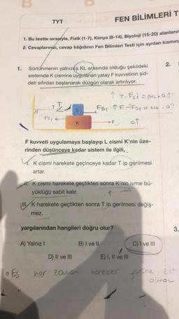 1.
OFS
FEN BİLİMLERİ T
1. Bu testte sırasıyla, Fizik (1-7), Kimya (8-14), Biyoloji (15-20) alanların
2. Cevaplarınızı, cevap kâğıdının Fen Bilimleri Testi için ayrılan kısmına
TYT
Sürtünmenin yalnızca KL arasında olduğu şekildeki
sistemde K cismine uygulanan yatay F kuvvetinin şid-
deti sıfırdan başlanarak düzgün olarak artırılıyor.
K
TEA
fs14
K
F kuvveti uygulamaya başlayıp L cismi K'nin üze-
rinden düşünceye kadar sistem ile ilgili,
A) Yalnız I
1 T-FS1 = (Mad
FS₁ TR-FS₁ = M₂. a^
→F
K cismi harekete geçinceye kadar T ip gerilmesi
artar.
K cismi harekete geçtikten sonra K'nin ivme bü-
yüklüğü sabit kalır.
↑
III K harekete geçtikten sonra T ip gerilmesi değiş-
mez.
yargılarından hangileri doğru olur?
B) I ve II
D) II ve III
her 2010r
at
E) I, II ve III
hareker
2.
C) I ve III
3.
youne zit
olman