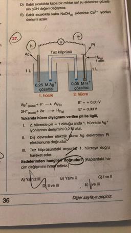 t
36
27.
D) Sabit sıcaklıkta kaba bir miktar saf su eklenirse çözelti-
nin pOH değeri değişmez.
E) Sabit sıcaklıkta kaba NaOH() eklenirse Ca²+ iyonları
derişimi azalır.
Ag
1 L
Tuz köprüsü
0,25 M Ag
çözeltisi
1. hücre
+
Ag (k)
H2(g)
A) Yalnız III
0,05 MH+
çözeltisi
2. hücre
Pt
Ag+ (suda) + e- →
E° = + 0,80 V
2H+
(suda) + 2e-
E° = 0,00 V
Yukarıda hücre diyagramı verilen pil ile ilgili,
-H2(g)
1 atm
1.
2. hücrede pH = 1 olduğu anda 1. hücrede Ag+
iyonlarının derişimini 0,2 M olur.
DI II ve III
L
II. Dış devreden elektrik akımı Ag elektrottan Pt
elektronuna doğrudur.
III. Tuz köprüsündeki anyonlar 1. hücreye doğru
hareket eder.
B) Yalnı II
ifadelerinden hangiler doğrudur? (Kaplardaki ha-
cim değişimini ihmal ediniz.)
C) I ve II
E) ve III
Diğer sayfaya geçiniz.