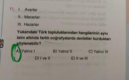 11. I. Avarlar
II. Macarlar
III. Hazarlar
Yukarıdaki Türk topluluklarından
hangilerinin aynı
isim altında farklı coğrafyalarda devletler kurdukları
söylenebilir?
A) Yalnız I
D) I ve II
B) Yalnız II
yon sa ud
E) II ve III
C) Yalnız III