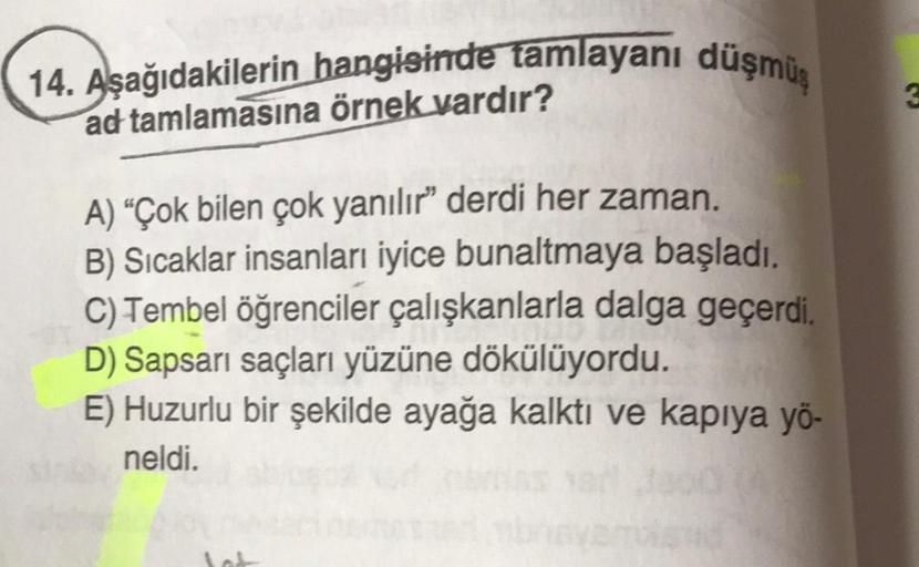 14. Aşağıdakilerin hangisinde tamlayanı düşmüş
ad tamlamasına örnek vardır?
A) "Çok bilen çok yanılır" derdi her zaman.
B) Sıcaklar insanları iyice bunaltmaya başladı.
C) Tembel öğrenciler çalışkanlarla dalga geçerdi.
D) Sapsarı saçları yüzüne dökülüyordu.