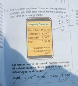 onların
erimi
Cevre
yoruz
Imsiz /
deas
varlı-
isidir.
Hus-
2. Ece Hanım bir uygulama üzerinden alacağı ürünleri
aşağıdaki gibi birer tane olacak biçimde seçmiş ve
satın alma ekranına gelmiştir.
50.0
41.8
8,2
Alışverişi Tamamla
Zımba Teli 11,87 TL
Buzdolabı P. 9, 25 TL
Kâğıt Pipet 16, 34 TL
Silgi
3,62 TL
✓ Para puan kullan
Para puan miktarı
50 TL
62
Ece Hanım hediye kartındaki tutarın tamamını
tek seferde kullanabilmek için en az kaç TL'lik
daha ürün satın almalıdır?
A) 6,84 B) 7,72 C) 7,98
D) 8,32
E) 8,92
19
Aş
dile
lik
da
gi