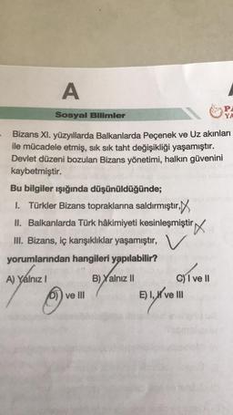 A
Sosyal Bilimler
Bizans XI. yüzyıllarda Balkanlarda Peçenek ve Uz akınları
ile mücadele etmiş, sık sık taht değişikliği yaşamıştır.
Devlet düzeni bozulan Bizans yönetimi, halkın güvenini
kaybetmiştir.
Bu bilgiler ışığında düşünüldüğünde;
I. Türkler Bizans topraklarına saldırmıştır,
II. Balkanlarda Türk hâkimiyeti kesinleşmiştir
III. Bizans, iç karışıklıklar yaşamıştır, V
yorumlarından hangileri yapılabilir?
A) Yalnız I
B) Yalnız II
D)) ve III
C) I ve II
E) I, I've III
PA
YA