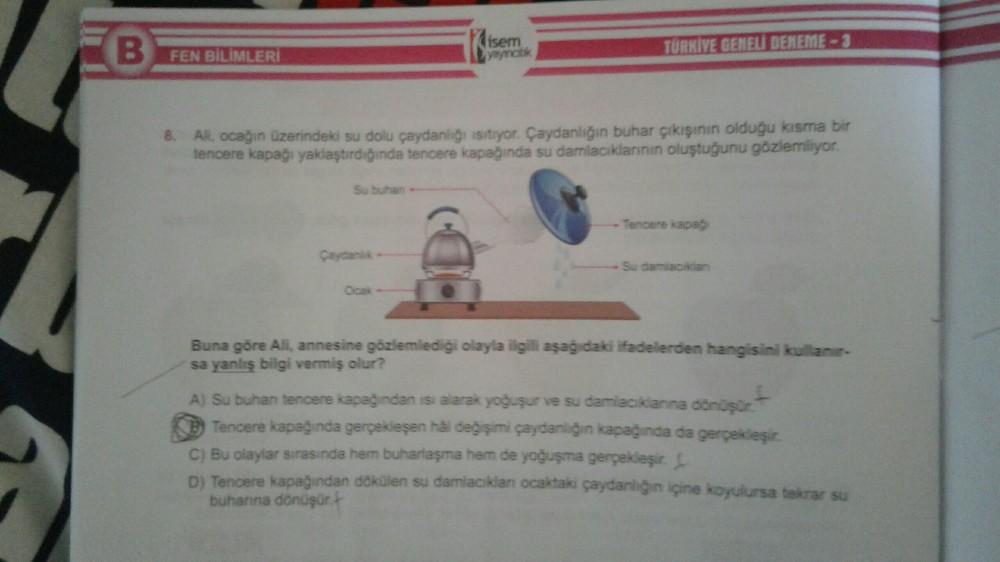 B FEN BİLİMLERİ
Su buhan
8. All, ocağın üzerindeki su dolu çaydanlığı isitiyor. Çaydanlığın buhar çıkışının olduğu kısma bir
tencere kapağı yaklaştırdığında tencere kapağında su damlacıklarının oluştuğunu gözlemliyor.
Çaydanlik
lisem
yaynatik
Ocak-
TÜRKIVE