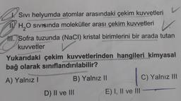 Sivi helyumda atomlar arasındaki çekim kuvvetleri
11H₂O Sivisinda moleküller arası çekim kuvvetleri V
HII. Sofra tuzunda (NaCl) kristal birimlerini bir arada tutan
kuvvetler
Yukarıdaki çekim kuvvetlerinden hangileri kimyasal
bağ olarak sınıflandırılabilir?
A) Yalnız I
B) Yalnız II
D) II ve III
E) I, II ve III
C) Yalnız III