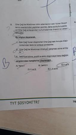 B
2.
sidir.
Orta Çağ'da Müslüman bilim adamlarının eski Yunan filozof-
larının eserlerinden yaptıkları çeviriler, daha sonra Avrupalila-
fin Orta Çağ anlayışından kurtulmalarında önemli bir etken
olmuştur.
Bu bilgiye dayanarak,
Eski Çağ Yunan düşünürleri Orta Çağ'daki Avrupa düşü-
nürlerinden farklı bir anlayış içindedirler.
Orta Çağ'da Müslüman-Hristiyan çatışması sona ermiş-
tir.
III. İslamiyet bilime, pozitif ve akılcı düşünceye karşı değildir.
yargılarından hangilerine ulaşılamaz?
A) Yalnız 1
B) Yalnız II
D) II ve III
tonguç KAMPÜS
TYT SOSYOMETRE
E) I, II ve III
C) Ivell
4.
76