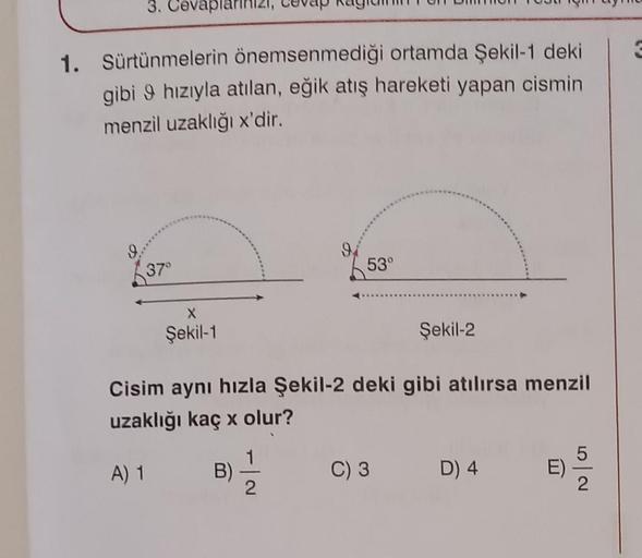 3. Cevapla
1. Sürtünmelerin önemsenmediği ortamda Şekil-1 dekil
gibi 9 hızıyla atılan, eğik atış hareketi yapan cismin
menzil uzaklığı x'dir.
37°
Şekil-1
91
53°
Şekil-2
Cisim aynı hızla Şekil-2 deki gibi atılırsa menzil
uzaklığı kaç x olur?
A) 1
B)
3) 21/1